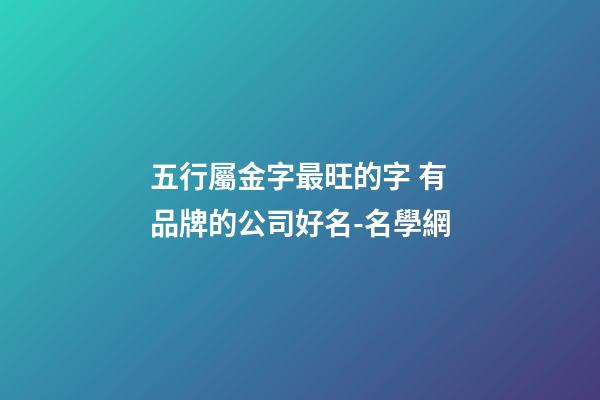 五行屬金字最旺的字 有品牌的公司好名-名學網-第1張-公司起名-玄機派